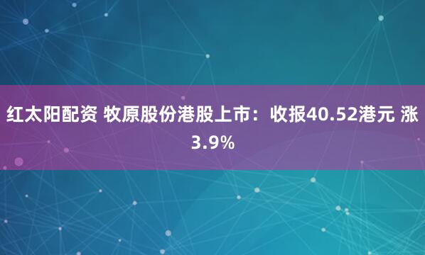 红太阳配资 牧原股份港股上市：收报40.52港元 涨3.9%